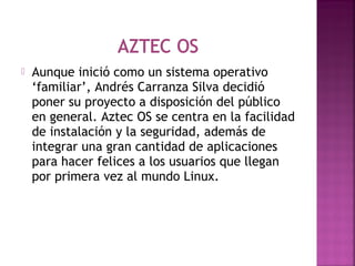  Aunque inició como un sistema operativo
‘familiar’, Andrés Carranza Silva decidió
poner su proyecto a disposición del público
en general. Aztec OS se centra en la facilidad
de instalación y la seguridad, además de
integrar una gran cantidad de aplicaciones
para hacer felices a los usuarios que llegan
por primera vez al mundo Linux.
 
