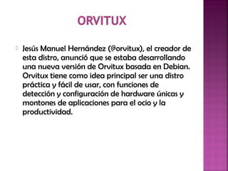  Jesús Manuel Hernández (@orvitux), el creador de
esta distro, anunció que se estaba desarrollando
una nueva versión de Orvitux basada en Debian.
Orvitux tiene como idea principal ser una distro
práctica y fácil de usar, con funciones de
detección y configuración de hardware únicas y
montones de aplicaciones para el ocio y la
productividad.
 