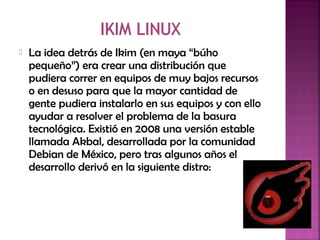  La idea detrás de Ikim (en maya “búho
pequeño”) era crear una distribución que
pudiera correr en equipos de muy bajos recursos
o en desuso para que la mayor cantidad de
gente pudiera instalarlo en sus equipos y con ello
ayudar a resolver el problema de la basura
tecnológica. Existió en 2008 una versión estable
llamada Akbal, desarrollada por la comunidad
Debian de México, pero tras algunos años el
desarrollo derivó en la siguiente distro:
 