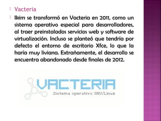  Vacteria
 Ikim se transformó en Vacteria en 2011, como un
sistema operativo especial para desarrolladores,
al traer preinstalados servicios web y software de
virtualización. Incluso se planteó que tendría por
defecto el entorno de escritorio Xfce, lo que la
haría muy liviana. Extrañamente, el desarrollo se
encuentra abandonado desde finales de 2012.
 