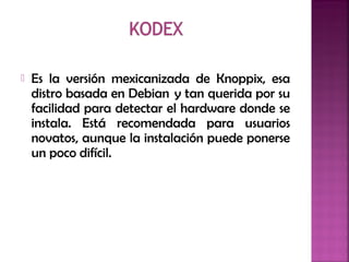  Es la versión mexicanizada de Knoppix, esa
distro basada en Debian  y tan querida por su
facilidad para detectar el hardware donde se
instala. Está recomendada para usuarios
novatos, aunque la instalación puede ponerse
un poco difícil.
 