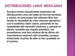  Aunque existen actualmente centenares de
distribuciones Linux de todas las formas tamaños
y colores, los entusiastas del software libre han
tenido la necesidad de crear sistemas operativos
con el auténtico sabor casero, pensando en las
necesidades del mercado mexicano y, porqué no
decirlo, también por orgullo patriótico. Les
presentamos una lista mínima de las distros de
manufactura nacional más conocidas, aunque
tristemente muchas de ellas se han quedado en
el camino.
 