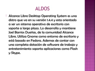  Alcance Libre Desktop Operating System es una
distro que va en su versión 1.4.4 y esta orientado
a ser un sistema operativo de escritorio con
soporte a largo plazo. Lo desarrolla y mantiene
Joel Barrios Dueñas, de la comunidad Alcance
Libre. Utiliza Gnome como entorno de escritorio y
está basado en Fedora. Ademas de contar con
una completa dotación de software de trabajo y
entretenimiento soporta aplicaciones como Flash
y Skype.
 
