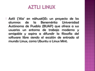  Aztli (‘Ala’ en náhuatl)Es un proyecto de los
alumnos de la Benemérita Universidad
Autónoma de Puebla (BUAP) que ofrece a sus
usuarios un entorno de trabajo moderno y
amigable y aspira a difundir la filosofía del
software libre siendo el escalón de entrada al
mundo Linux, como Ubuntu o Linux Mint.
 