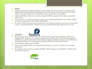  Fedora
 Esponsorizada por la histórica Red Hat, que la utiliza como base y banco de pruebas de su
distribución comercial, Red Hat Enterprise Linux. Se trata de la distro que Linus Torvalds
utiliza en la mayor parte de sus máquinas, lo que da una idea de su calidad.
 Utiliza GNOME por defecto y se basa en paquetes RPM en lugar de deb, para cuya gestión
utiliza Yum.
 Como Ubuntu, no instala por defecto códecs para formatos propietarios como MP3 o MPEG,
ni software propietario como Adobe Flash Player.
 Su ciclo de vida es un poco menos rígido que el de Ubuntu: publican una nueva versión cada
6 meses, aproximadamente, versiones que son mantenidas durante algo más de un año.
 openSUSE
 Esta distro de origen alemán nació en 2005 después de que Novell decidiera “liberar” la
antigua SUSE, aunque no se comenzó a utilizar este nombre hasta 2006. En ella se basan la
distribución comercial de Novell Novell Linux Desktop, también conocida como SUSE Linux
Enterprise Desktop, y su versión para servidores, SUSE Linux Enterprise Server.
 Como Fedora, utiliza paquetes RPM.
 Uno de sus puntos fuertes, y su aplicación más famosa, es YaST, acrónimo de Yet another
Setup Tool.
 El instalador da la opción de utilizar GNOME o KDE, aunque en openSUSE 11.2 KDE estará
marcado por defecto.
 
