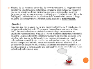  El sesgo de las muestras es un tipo de error no muestral. El sesgo muestral
se refiere a una tendencia sistemática inherente a un método de muestreo
que da estimaciones de un parámetro que son, en promedio, menores
(sesgo negativo), o mayores (sesgo positivo) que el parámetro real. Ejemplo:
la longitud del dedo índice de personas de la misma edad y sexo. El sesgo
muestral puede suprimirse, o minimizarse, usando la aleatorización.
Ejemplo 1:
Suponga que nos interesa elegir una muestra aleatoria de 5 estudiantes en
un grupo de estadística de 20 alumnos. Las combinaciones se escriben
20C5 lo que da el número total de formas de elegir una muestra no
ordenada y este resultado es igual a 15,504 maneras diferentes de tomar la
muestra. Un procedimiento simple para elegir una muestra aleatoria sería
escribir cada uno de los 20 nombres en pedazos separados de papel,
colocarlos en un recipiente, revolverlos y después extraer cinco papeles al
mismo tiempo.Otro método parea obtener una muestra aleatoria de 5
estudiantes en un grupo de 20 utiliza una tabla de números aleatorios. Se
puede construir la tabla usando una calculadora o una computadora o con
métodos de selección al azar.
 