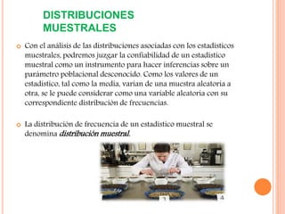 DISTRIBUCIONES
MUESTRALES
 Con el análisis de las distribuciones asociadas con los estadísticos
muestrales, podremos juzgar la confiabilidad de un estadístico
muestral como un instrumento para hacer inferencias sobre un
parámetro poblacional desconocido. Como los valores de un
estadístico, tal como la media, varían de una muestra aleatoria a
otra, se le puede considerar como una variable aleatoria con su
correspondiente distribución de frecuencias.
 La distribución de frecuencia de un estadístico muestral se
denomina distribución muestral.
 