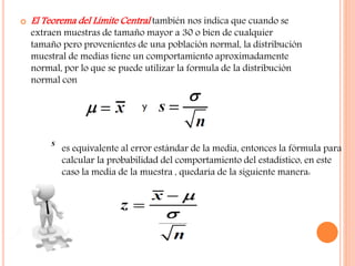  El Teorema del Límite Central también nos indica que cuando se
extraen muestras de tamaño mayor a 30 o bien de cualquier
tamaño pero provenientes de una población normal, la distribución
muestral de medias tiene un comportamiento aproximadamente
normal, por lo que se puede utilizar la formula de la distribución
normal con
es equivalente al error estándar de la media, entonces la fórmula para
calcular la probabilidad del comportamiento del estadístico, en este
caso la media de la muestra , quedaría de la siguiente manera:
 