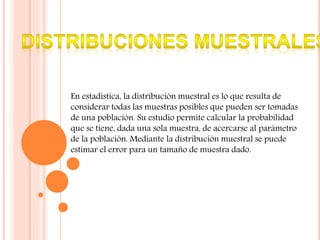 En estadística, la distribución muestral es lo que resulta de
considerar todas las muestras posibles que pueden ser tomadas
de una población. Su estudio permite calcular la probabilidad
que se tiene, dada una sola muestra, de acercarse al parámetro
de la población. Mediante la distribución muestral se puede
estimar el error para un tamaño de muestra dado.
 