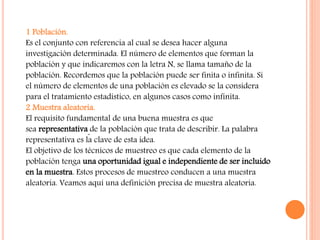 1 Población.
Es el conjunto con referencia al cual se desea hacer alguna
investigación determinada. El número de elementos que forman la
población y que indicaremos con la letra N, se llama tamaño de la
población. Recordemos que la población puede ser finita o infinita. Si
el número de elementos de una población es elevado se la considera
para el tratamiento estadístico, en algunos casos como infinita.
2 Muestra aleatoria.
El requisito fundamental de una buena muestra es que
sea representativa de la población que trata de describir. La palabra
representativa es la clave de esta idea.
El objetivo de los técnicos de muestreo es que cada elemento de la
población tenga una oportunidad igual e independiente de ser incluido
en la muestra. Estos procesos de muestreo conducen a una muestra
aleatoria. Veamos aquí una definición precisa de muestra aleatoria.
 