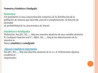 Parámetrosy Estadísticoso Estadígrafos
Parámetros
Un parámetro es una caracterización numérica de la distribución de la
población de manera que describe, parcial o completamente, la función de
densidad
de probabilidad de la característica de interés.
Estadísticos o Estadígrafos
Definición. Sea (X1, X2,…, Xn) una muestra aleatoria de una variable aleatoria
X. Cualquier función real Y = H(X1, X2,…, Xn) de las observaciones de la
muestra se
llama estadístico o estadígrafo.
Algunos estadísticos importantes
Sea (X1, X2,…, Xn) una muestra aleatoria de la v.a. X. Definiremos algunos
estadísticos
importantes.
 
