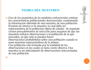 TEORIA DEL MUESTREO
 Uno de los propósitos de la estadística inferenciales estimar
las características poblacionales desconocidas, examinando
la información obtenida de una muestra, de una población.
El punto de interés es la muestra, la cual debe ser
representativa de la población objeto de estudio . Se seguirán
ciertos procedimientos de selección para asegurar de que las
muestras reflejen observaciones a la población de la que
proceden, ya que solo se pueden hacer
observaciones probabilistas sobre una población cuando se
usan muestras representativas de la misma.
Una población está formada por la totalidad de las
observaciones en las cuales se tiene cierto observa. Una
muestra es un subconjunto de observaciones seleccionadas
de una población.

 