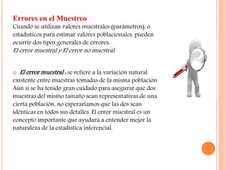 Errores en el Muestreo
Cuando se utilizan valores muestrales (parámetros), o
estadísticos para estimar valores poblacionales, pueden
ocurrir dos tipos generales de errores:
El error muestral y El error no muestral.
 El error muestral : se refiere a la variación natural
existente entre muestras tomadas de la misma población.
Aún si se ha tenido gran cuidado para asegurar que dos
muestras del mismo tamaño sean representativas de una
cierta población, no esperaríamos que las dos sean
idénticas en todos sus detalles. El error muestral es un
concepto importante que ayudará a entender mejor la
naturaleza de la estadística inferencial.
 