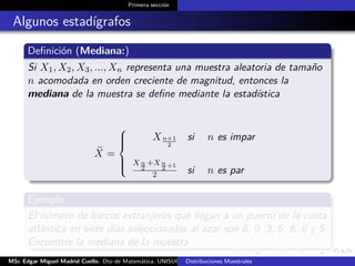 Primera sección
Algunos estadígrafos
Deﬁnición (Mediana:)
Si X1, X2, X3, ..., Xn representa una muestra aleatoria de tamaño
n acomodada en orden creciente de magnitud, entonces la
mediana de la muestra se deﬁne mediante la estadística
X =



Xn+1
2
si n es impar
X n
2
+Xn
2 +1
2 si n es par
Ejemplo
El número de barcos extranjeros que llegan a un puerto de la costa
atlántica en siete días seleccionados al azar son 8, 9, 3, 5, 6, 8 y 5.
Encuentre la mediana de la muestra
MSc Edgar Miguel Madrid Cuello. Dto de Matemática, UNISUCRE Estadística IIDistribuciones Muestrales
 