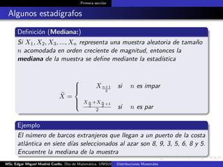 Primera sección
Algunos estadígrafos
Deﬁnición (Mediana:)
Si X1, X2, X3, ..., Xn representa una muestra aleatoria de tamaño
n acomodada en orden creciente de magnitud, entonces la
mediana de la muestra se deﬁne mediante la estadística
X =



Xn+1
2
si n es impar
X n
2
+Xn
2 +1
2 si n es par
Ejemplo
El número de barcos extranjeros que llegan a un puerto de la costa
atlántica en siete días seleccionados al azar son 8, 9, 3, 5, 6, 8 y 5.
Encuentre la mediana de la muestra
MSc Edgar Miguel Madrid Cuello. Dto de Matemática, UNISUCRE Estadística IIDistribuciones Muestrales
 
