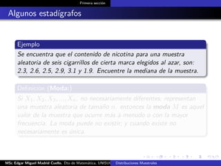 Primera sección
Algunos estadígrafos
Ejemplo
Se encuentra que el contenido de nicotina para una muestra
aleatoria de seis cigarrillos de cierta marca elegidos al azar, son:
2.3, 2.6, 2.5, 2.9, 3.1 y 1.9. Encuentre la mediana de la muestra.
Deﬁnición (Moda:)
Si X1, X2, X3, ..., Xn, no necesariamente diferentes, representan
una muestra aleatoria de tamaño n. entonces la moda M es aquel
valor de la muestra que ocurre más a menudo o con la mayor
frecuencia. La moda puede no existir; y cuando existe no
necesariamente es única.
MSc Edgar Miguel Madrid Cuello. Dto de Matemática, UNISUCRE Estadística IIDistribuciones Muestrales
 