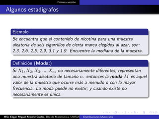 Primera sección
Algunos estadígrafos
Ejemplo
Se encuentra que el contenido de nicotina para una muestra
aleatoria de seis cigarrillos de cierta marca elegidos al azar, son:
2.3, 2.6, 2.5, 2.9, 3.1 y 1.9. Encuentre la mediana de la muestra.
Deﬁnición (Moda:)
Si X1, X2, X3, ..., Xn, no necesariamente diferentes, representan
una muestra aleatoria de tamaño n. entonces la moda M es aquel
valor de la muestra que ocurre más a menudo o con la mayor
frecuencia. La moda puede no existir; y cuando existe no
necesariamente es única.
MSc Edgar Miguel Madrid Cuello. Dto de Matemática, UNISUCRE Estadística IIDistribuciones Muestrales
 