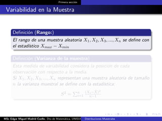 Primera sección
Variabilidad en la Muestra
Deﬁnición (Rango:)
El rango de una muestra aleatoria X1, X2, X3, ..., Xn se deﬁne con
el estadístico Xmax − Xmin
Deﬁnición (Varianza de la muestra)
Esta medida de variabilidad considera la posición de cada
observación con respecto a la media.
Si X1, X2, X3, ..., Xn representan una muestra aleatoria de tamaño
n la varianza muestral se deﬁne con la estadística:
S2 = n
i=1
(Xi− ¯X)2
n−1
MSc Edgar Miguel Madrid Cuello. Dto de Matemática, UNISUCRE Estadística IIDistribuciones Muestrales
 