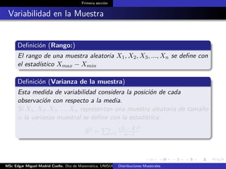 Primera sección
Variabilidad en la Muestra
Deﬁnición (Rango:)
El rango de una muestra aleatoria X1, X2, X3, ..., Xn se deﬁne con
el estadístico Xmax − Xmin
Deﬁnición (Varianza de la muestra)
Esta medida de variabilidad considera la posición de cada
observación con respecto a la media.
Si X1, X2, X3, ..., Xn representan una muestra aleatoria de tamaño
n la varianza muestral se deﬁne con la estadística:
S2 = n
i=1
(Xi− ¯X)2
n−1
MSc Edgar Miguel Madrid Cuello. Dto de Matemática, UNISUCRE Estadística IIDistribuciones Muestrales
 