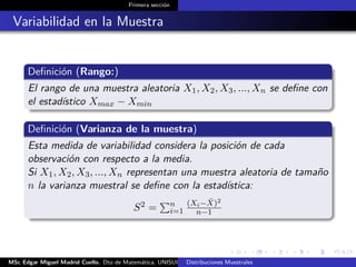 Primera sección
Variabilidad en la Muestra
Deﬁnición (Rango:)
El rango de una muestra aleatoria X1, X2, X3, ..., Xn se deﬁne con
el estadístico Xmax − Xmin
Deﬁnición (Varianza de la muestra)
Esta medida de variabilidad considera la posición de cada
observación con respecto a la media.
Si X1, X2, X3, ..., Xn representan una muestra aleatoria de tamaño
n la varianza muestral se deﬁne con la estadística:
S2 = n
i=1
(Xi− ¯X)2
n−1
MSc Edgar Miguel Madrid Cuello. Dto de Matemática, UNISUCRE Estadística IIDistribuciones Muestrales
 