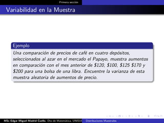 Primera sección
Variabilidad en la Muestra
Ejemplo
Una comparación de precios de café en cuatro depósitos,
seleccionados al azar en el mercado el Papayo, muestra aumentos
en comparación con el mes anterior de $120, $100, $125 $170 y
$200 para una bolsa de una libra. Encuentre la varianza de esta
muestra aleatoria de aumentos de precio.
MSc Edgar Miguel Madrid Cuello. Dto de Matemática, UNISUCRE Estadística IIDistribuciones Muestrales
 