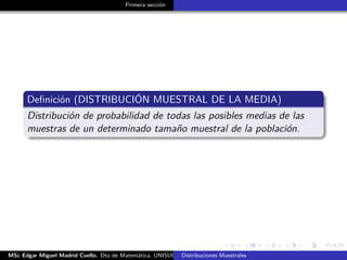 Primera sección
Deﬁnición (DISTRIBUCIÓN MUESTRAL DE LA MEDIA)
Distribución de probabilidad de todas las posibles medias de las
muestras de un determinado tamaño muestral de la población.
MSc Edgar Miguel Madrid Cuello. Dto de Matemática, UNISUCRE Estadística IIDistribuciones Muestrales
 