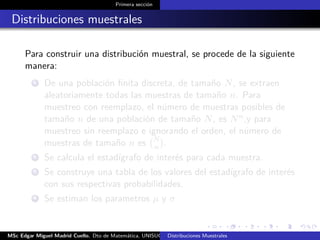 Primera sección
Distribuciones muestrales
Para construir una distribución muestral, se procede de la siguiente
manera:
1 De una población ﬁnita discreta, de tamaño N, se extraen
aleatoriamente todas las muestras de tamaño n. Para
muestreo con reemplazo, el número de muestras posibles de
tamaño n de una población de tamaño N, es Nn,y para
muestreo sin reemplazo e ignorando el orden, el número de
muestras de tamaño n es N
n .
2 Se calcula el estadígrafo de interés para cada muestra.
3 Se construye una tabla de los valores del estadígrafo de interés
con sus respectivas probabilidades.
4 Se estiman los parametros µ y σ
MSc Edgar Miguel Madrid Cuello. Dto de Matemática, UNISUCRE Estadística IIDistribuciones Muestrales
 