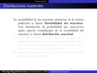 Primera sección
Distribuciones muestrales
La variabilidad de las muestras aleatorias de la misma
población se llama Variabilidad del muestreo.
Una distribución de probabilidad que caracteriza
algún aspecto (estadígrafo) de la variabilidad del
muestreo se llama distribución muestral
Una muestra aleatoria tendrá aspectos similares a la
población de la que se extrae.Una distribución mues-
tral nos indica la verosimilitud del grado de seme-
janza entre la muestra y la población.
El tamaño de la muestra es un fracción despreciable del
tamaño de la población.
MSc Edgar Miguel Madrid Cuello. Dto de Matemática, UNISUCRE Estadística IIDistribuciones Muestrales
 