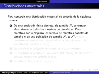 Primera sección
Distribuciones muestrales
Para construir una distribución muestral, se procede de la siguiente
manera:
1 De una población ﬁnita discreta, de tamaño N, se extraen
aleatoriamente todas las muestras de tamaño n. Para
muestreo con reemplazo, el número de muestras posibles de
tamaño n de una población de tamaño N, es Nn,y para
muestreo sin reemplazo e ignorando el orden, el número de
muestras de tamaño n es N
n .
2 Se calcula el estadígrafo de interés para cada muestra.
3 Se construye una tabla de los valores del estadígrafo de interés
con sus respectivas probabilidades.
4 Se estiman los parametros µ y σ
MSc Edgar Miguel Madrid Cuello. Dto de Matemática, UNISUCRE Estadística IIDistribuciones Muestrales
 
