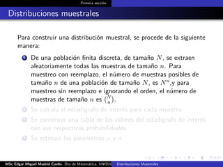 Primera sección
Distribuciones muestrales
Para construir una distribución muestral, se procede de la siguiente
manera:
1 De una población ﬁnita discreta, de tamaño N, se extraen
aleatoriamente todas las muestras de tamaño n. Para
muestreo con reemplazo, el número de muestras posibles de
tamaño n de una población de tamaño N, es Nn,y para
muestreo sin reemplazo e ignorando el orden, el número de
muestras de tamaño n es N
n .
2 Se calcula el estadígrafo de interés para cada muestra.
3 Se construye una tabla de los valores del estadígrafo de interés
con sus respectivas probabilidades.
4 Se estiman los parametros µ y σ
MSc Edgar Miguel Madrid Cuello. Dto de Matemática, UNISUCRE Estadística IIDistribuciones Muestrales
 