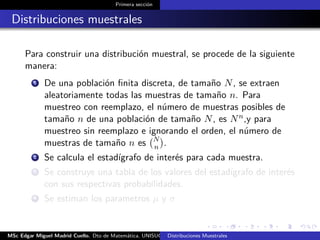 Primera sección
Distribuciones muestrales
Para construir una distribución muestral, se procede de la siguiente
manera:
1 De una población ﬁnita discreta, de tamaño N, se extraen
aleatoriamente todas las muestras de tamaño n. Para
muestreo con reemplazo, el número de muestras posibles de
tamaño n de una población de tamaño N, es Nn,y para
muestreo sin reemplazo e ignorando el orden, el número de
muestras de tamaño n es N
n .
2 Se calcula el estadígrafo de interés para cada muestra.
3 Se construye una tabla de los valores del estadígrafo de interés
con sus respectivas probabilidades.
4 Se estiman los parametros µ y σ
MSc Edgar Miguel Madrid Cuello. Dto de Matemática, UNISUCRE Estadística IIDistribuciones Muestrales
 