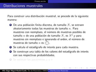 Primera sección
Distribuciones muestrales
Para construir una distribución muestral, se procede de la siguiente
manera:
1 De una población ﬁnita discreta, de tamaño N, se extraen
aleatoriamente todas las muestras de tamaño n. Para
muestreo con reemplazo, el número de muestras posibles de
tamaño n de una población de tamaño N, es Nn,y para
muestreo sin reemplazo e ignorando el orden, el número de
muestras de tamaño n es N
n .
2 Se calcula el estadígrafo de interés para cada muestra.
3 Se construye una tabla de los valores del estadígrafo de interés
con sus respectivas probabilidades.
4 Se estiman los parametros µ y σ
MSc Edgar Miguel Madrid Cuello. Dto de Matemática, UNISUCRE Estadística IIDistribuciones Muestrales
 