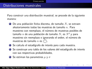 Primera sección
Distribuciones muestrales
Para construir una distribución muestral, se procede de la siguiente
manera:
1 De una población ﬁnita discreta, de tamaño N, se extraen
aleatoriamente todas las muestras de tamaño n. Para
muestreo con reemplazo, el número de muestras posibles de
tamaño n de una población de tamaño N, es Nn,y para
muestreo sin reemplazo e ignorando el orden, el número de
muestras de tamaño n es N
n .
2 Se calcula el estadígrafo de interés para cada muestra.
3 Se construye una tabla de los valores del estadígrafo de interés
con sus respectivas probabilidades.
4 Se estiman los parametros µ y σ
MSc Edgar Miguel Madrid Cuello. Dto de Matemática, UNISUCRE Estadística IIDistribuciones Muestrales
 