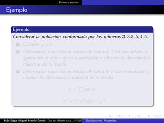 Primera sección
Ejemplo
Ejemplo
Considerar la población conformada por los números 3, 3.5, 5, 4.5.
1 Calcular µ y σ
2 Determinar todas las muestras de tamaño 2 sin reemplazo e
ignorando el orden de esta población y obtener la distribución
muestral de la media
3 Determinar todas las muestras de tamaño 2 con reemplazo y
obtener la distribución muestral de la media
µ = xp(x)
.
. σ2 = x2p(x) − µ2
MSc Edgar Miguel Madrid Cuello. Dto de Matemática, UNISUCRE Estadística IIDistribuciones Muestrales
 