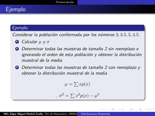 Primera sección
Ejemplo
Ejemplo
Considerar la población conformada por los números 3, 3.5, 5, 4.5.
1 Calcular µ y σ
2 Determinar todas las muestras de tamaño 2 sin reemplazo e
ignorando el orden de esta población y obtener la distribución
muestral de la media
3 Determinar todas las muestras de tamaño 2 con reemplazo y
obtener la distribución muestral de la media
µ = xp(x)
.
. σ2 = x2p(x) − µ2
MSc Edgar Miguel Madrid Cuello. Dto de Matemática, UNISUCRE Estadística IIDistribuciones Muestrales
 
