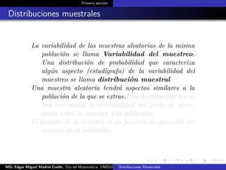 Primera sección
Distribuciones muestrales
La variabilidad de las muestras aleatorias de la misma
población se llama Variabilidad del muestreo.
Una distribución de probabilidad que caracteriza
algún aspecto (estadígrafo) de la variabilidad del
muestreo se llama distribución muestral
Una muestra aleatoria tendrá aspectos similares a la
población de la que se extrae.Una distribución mues-
tral nos indica la verosimilitud del grado de seme-
janza entre la muestra y la población.
El tamaño de la muestra es un fracción despreciable del
tamaño de la población.
MSc Edgar Miguel Madrid Cuello. Dto de Matemática, UNISUCRE Estadística IIDistribuciones Muestrales
 