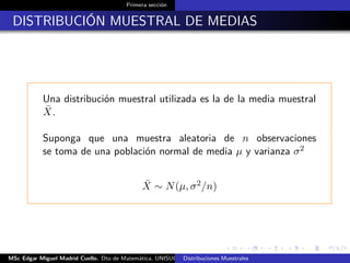 Primera sección
DISTRIBUCIÓN MUESTRAL DE MEDIAS
Una distribución muestral utilizada es la de la media muestral
¯X.
Suponga que una muestra aleatoria de n observaciones
se toma de una población normal de media µ y varianza σ2
¯X ∼ N(µ, σ2/n)
MSc Edgar Miguel Madrid Cuello. Dto de Matemática, UNISUCRE Estadística IIDistribuciones Muestrales
 