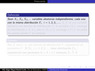 Primera sección
Deﬁnición
Sean X1, X2, X3, ... variables aleatorias independientes, cada una
con la misma distribución Fi. i = 1, 2, 3, . . .. Si X es una variable
aleatoria con función de distribución F, la sucesión {Xi} converge
en distribución a X si y solo si {Fn(x)} converge a F(x) en todos
los puntos donde F es continua
Ejemplo
Sea X una v. a. con funcion de distribución F, exponencial de
parámetro θ. Si Xi. i = 1, 2, 3, . . . tiene distribución FXi ,
exponencial con parámetro θi = θ + 1/i entonces Xi
d
→ X
MSc Edgar Miguel Madrid Cuello. Dto de Matemática, UNISUCRE Estadística IIDistribuciones Muestrales
 