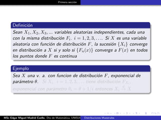 Primera sección
Deﬁnición
Sean X1, X2, X3, ... variables aleatorias independientes, cada una
con la misma distribución Fi. i = 1, 2, 3, . . .. Si X es una variable
aleatoria con función de distribución F, la sucesión {Xi} converge
en distribución a X si y solo si {Fn(x)} converge a F(x) en todos
los puntos donde F es continua
Ejemplo
Sea X una v. a. con funcion de distribución F, exponencial de
parámetro θ. Si Xi. i = 1, 2, 3, . . . tiene distribución FXi ,
exponencial con parámetro θi = θ + 1/i entonces Xi
d
→ X
MSc Edgar Miguel Madrid Cuello. Dto de Matemática, UNISUCRE Estadística IIDistribuciones Muestrales
 