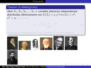 Primera sección
Theorem (Lindeberg-Lévy)
Sean X1, X2, X3, ..., Xn n variables aleatorias independientes
distribuidas idénticamente con E(Xi) = µ y V ar(Xi) = σ2,
σ2 < ∞. Entonces,
Zn =
n
i=1 Xi − nµ
√
nσ
(1)
Converge en distribución a una variable Z normal estándar
MSc Edgar Miguel Madrid Cuello. Dto de Matemática, UNISUCRE Estadística IIDistribuciones Muestrales
 