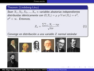 Primera sección
Theorem (Lindeberg-Lévy)
Sean X1, X2, X3, ..., Xn n variables aleatorias independientes
distribuidas idénticamente con E(Xi) = µ y V ar(Xi) = σ2,
σ2 < ∞. Entonces,
Zn =
n
i=1 Xi − nµ
√
nσ
(1)
Converge en distribución a una variable Z normal estándar
MSc Edgar Miguel Madrid Cuello. Dto de Matemática, UNISUCRE Estadística IIDistribuciones Muestrales
 