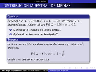 Primera sección
DISTRIBUCIÓN MUESTRAL DE MEDIAS
Ejercicio
Suponga que Xi ∼ Ber(0.5), i = 1, . . . , 20, son veinte v. a.
independientes. Halle c tal que P(| ¯X − 0.5 |< c) > 0.5.
1 Utilizando el teorema del límite central.
2 Aplicando el teorema de Tchebysheﬀ:
Teorema
Si X es una variable aleatoria con media ﬁnita θ y varianza σ2,
entonces,
P(| X − θ |< kσ) > 1 −
1
k2
donde k es una constante positiva.
MSc Edgar Miguel Madrid Cuello. Dto de Matemática, UNISUCRE Estadística IIDistribuciones Muestrales
 