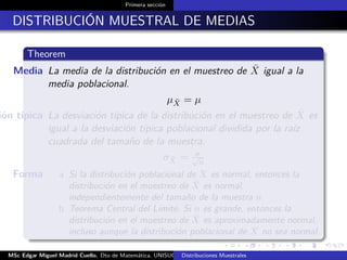Primera sección
DISTRIBUCIÓN MUESTRAL DE MEDIAS
Theorem
Media La media de la distribución en el muestreo de ¯X igual a la
media poblacional.
µ ¯X = µ
ión típica La desviación típica de la distribución en el muestreo de ¯X es
igual a la desviación típica poblacional dividida por la raíz
cuadrada del tamaño de la muestra.
σ ¯X = σ√
n
Forma a Si la distribución poblacional de X es normal, entonces la
distribución en el muestreo de ¯X es normal,
independientemente del tamaño de la muestra n.
b Teorema Central del Límite, Si n es grande, entonces la
distribución en el muestreo de ¯X es aproximadamente normal,
incluso aunque la distribución poblacional de X no sea normal.
MSc Edgar Miguel Madrid Cuello. Dto de Matemática, UNISUCRE Estadística IIDistribuciones Muestrales
 