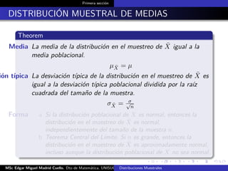 Primera sección
DISTRIBUCIÓN MUESTRAL DE MEDIAS
Theorem
Media La media de la distribución en el muestreo de ¯X igual a la
media poblacional.
µ ¯X = µ
ión típica La desviación típica de la distribución en el muestreo de ¯X es
igual a la desviación típica poblacional dividida por la raíz
cuadrada del tamaño de la muestra.
σ ¯X = σ√
n
Forma a Si la distribución poblacional de X es normal, entonces la
distribución en el muestreo de ¯X es normal,
independientemente del tamaño de la muestra n.
b Teorema Central del Límite, Si n es grande, entonces la
distribución en el muestreo de ¯X es aproximadamente normal,
incluso aunque la distribución poblacional de X no sea normal.
MSc Edgar Miguel Madrid Cuello. Dto de Matemática, UNISUCRE Estadística IIDistribuciones Muestrales
 
