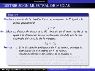 Primera sección
DISTRIBUCIÓN MUESTRAL DE MEDIAS
Theorem
Media La media de la distribución en el muestreo de ¯X igual a la
media poblacional.
µ ¯X = µ
ión típica La desviación típica de la distribución en el muestreo de ¯X es
igual a la desviación típica poblacional dividida por la raíz
cuadrada del tamaño de la muestra.
σ ¯X = σ√
n
Forma a Si la distribución poblacional de X es normal, entonces la
distribución en el muestreo de ¯X es normal,
independientemente del tamaño de la muestra n.
b Teorema Central del Límite, Si n es grande, entonces la
distribución en el muestreo de ¯X es aproximadamente normal,
incluso aunque la distribución poblacional de X no sea normal.
MSc Edgar Miguel Madrid Cuello. Dto de Matemática, UNISUCRE Estadística IIDistribuciones Muestrales
 