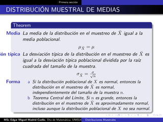 Primera sección
DISTRIBUCIÓN MUESTRAL DE MEDIAS
Theorem
Media La media de la distribución en el muestreo de ¯X igual a la
media poblacional.
µ ¯X = µ
ión típica La desviación típica de la distribución en el muestreo de ¯X es
igual a la desviación típica poblacional dividida por la raíz
cuadrada del tamaño de la muestra.
σ ¯X = σ√
n
Forma a Si la distribución poblacional de X es normal, entonces la
distribución en el muestreo de ¯X es normal,
independientemente del tamaño de la muestra n.
b Teorema Central del Límite, Si n es grande, entonces la
distribución en el muestreo de ¯X es aproximadamente normal,
incluso aunque la distribución poblacional de X no sea normal.
MSc Edgar Miguel Madrid Cuello. Dto de Matemática, UNISUCRE Estadística IIDistribuciones Muestrales
 