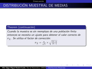 Primera sección
DISTRIBUCIÓN MUESTRAL DE MEDIAS
Theorem (continuación)
Cuando la muestra es sin reemplazo de una población ﬁnita
entonces se necesita un ajuste para obtener el valor correcto de
σ ¯X. Se utiliza el factor de corrección:
σ ¯X = σ√
n
× N−n
N−1
MSc Edgar Miguel Madrid Cuello. Dto de Matemática, UNISUCRE Estadística IIDistribuciones Muestrales
 