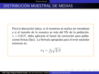 Primera sección
DISTRIBUCIÓN MUESTRAL DE MEDIAS
Para la desviación típica, si el muestreo se realiza sin reemplazo
y si el tamaño de la muestra es más del 5% de la población,
n > 0.05N, debe aplicarse el factor de corrección para pobla-
ciones ﬁnitas (fpc). La fórmula apropiada para el error estándar
entonces es:
σ ¯X = σ√
n
N−n
N−1
MSc Edgar Miguel Madrid Cuello. Dto de Matemática, UNISUCRE Estadística IIDistribuciones Muestrales
 