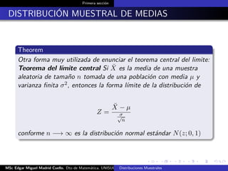 Primera sección
DISTRIBUCIÓN MUESTRAL DE MEDIAS
Theorem
Otra forma muy utilizada de enunciar el teorema central del limite:
Teorema del límite central Si ¯X es la media de una muestra
aleatoria de tamaño n tomada de una población con media µ y
varianza ﬁnita σ2, entonces la forma límite de la distribución de
Z =
¯X − µ
σ√
n
conforme n −→ ∞ es la distribución normal estándar N(z; 0, 1)
MSc Edgar Miguel Madrid Cuello. Dto de Matemática, UNISUCRE Estadística IIDistribuciones Muestrales
 