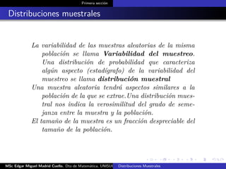 Primera sección
Distribuciones muestrales
La variabilidad de las muestras aleatorias de la misma
población se llama Variabilidad del muestreo.
Una distribución de probabilidad que caracteriza
algún aspecto (estadígrafo) de la variabilidad del
muestreo se llama distribución muestral
Una muestra aleatoria tendrá aspectos similares a la
población de la que se extrae.Una distribución mues-
tral nos indica la verosimilitud del grado de seme-
janza entre la muestra y la población.
El tamaño de la muestra es un fracción despreciable del
tamaño de la población.
MSc Edgar Miguel Madrid Cuello. Dto de Matemática, UNISUCRE Estadística IIDistribuciones Muestrales
 